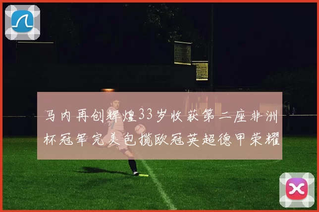 马内再创辉煌33岁收获第二座非洲杯冠军完美包揽欧冠英超德甲荣耀