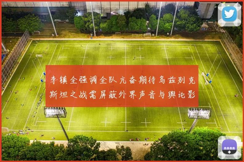 李镇全强调全队亢奋期待乌兹别克斯坦之战需屏蔽外界声音与舆论影响