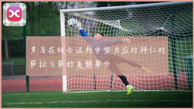 罗马在转会谈判中努力应对拜仁对萨拉戈萨的高额要价