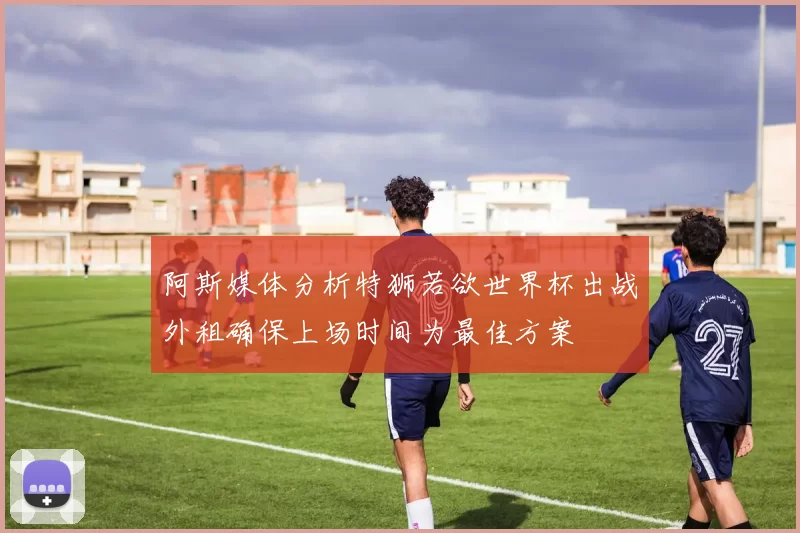 阿斯媒体分析特狮若欲世界杯出战外租确保上场时间为最佳方案