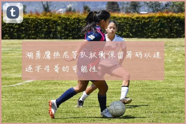 湖勇鹰热尼等队权衡保留筹码以追逐字母哥的可能性